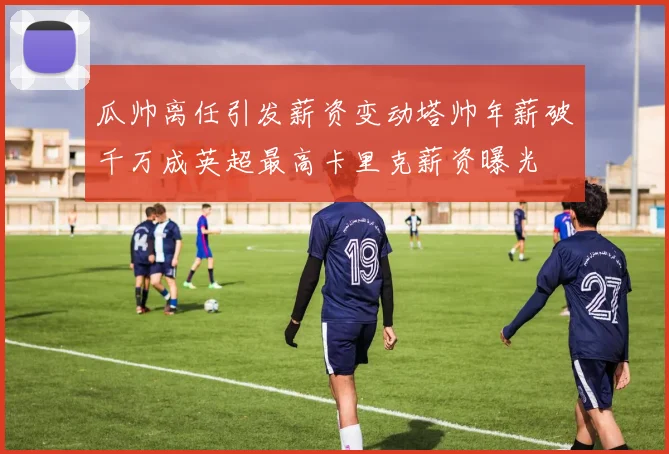 瓜帅离任引发薪资变动塔帅年薪破千万成英超最高卡里克薪资曝光
