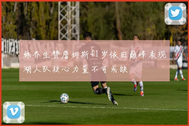 韩乔生赞詹姆斯41岁依旧巅峰表现湖人队核心力量不可或缺