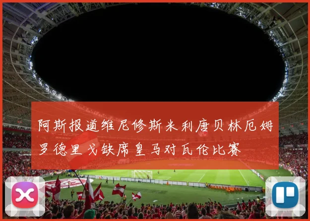 阿斯报道维尼修斯米利唐贝林厄姆罗德里戈缺席皇马对瓦伦比赛