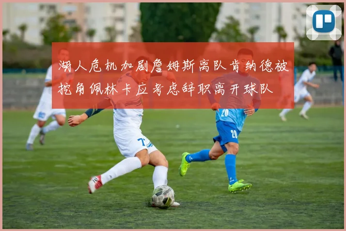 湖人危机加剧詹姆斯离队肯纳德被挖角佩林卡应考虑辞职离开球队