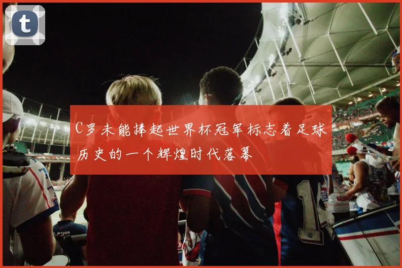 C罗未能捧起世界杯冠军标志着足球历史的一个辉煌时代落幕