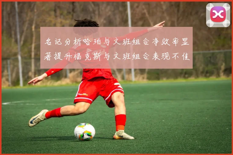名记分析哈珀与文班组合净效率显著提升福克斯与文班组合表现不佳差距明显