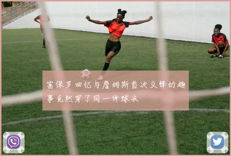 富保罗回忆与詹姆斯首次交锋的趣事竟然穿了同一件球衣