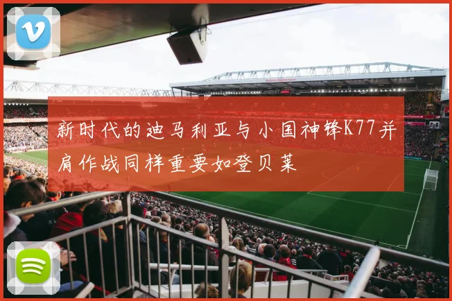 新时代的迪马利亚与小国神锋K77并肩作战同样重要如登贝莱