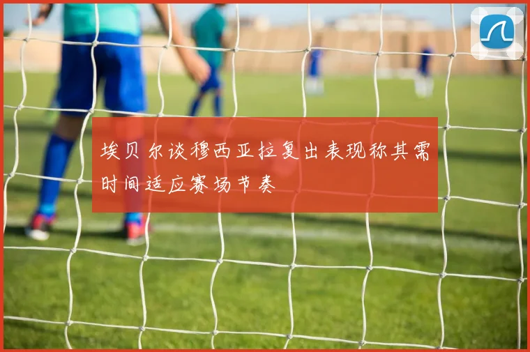 埃贝尔谈穆西亚拉复出表现称其需时间适应赛场节奏