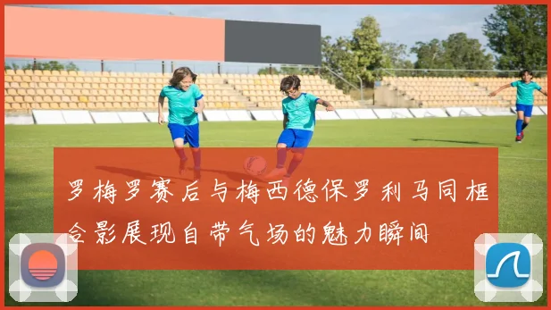 罗梅罗赛后与梅西德保罗利马同框合影展现自带气场的魅力瞬间