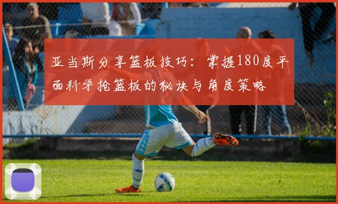 亚当斯分享篮板技巧：掌握180度平面科学抢篮板的秘诀与角度策略