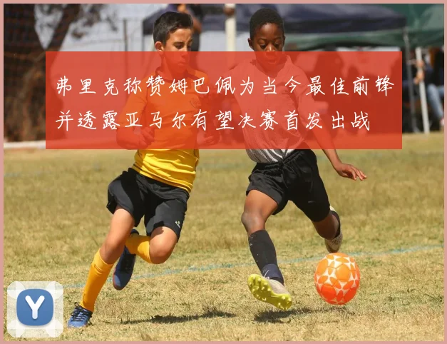 弗里克称赞姆巴佩为当今最佳前锋并透露亚马尔有望决赛首发出战