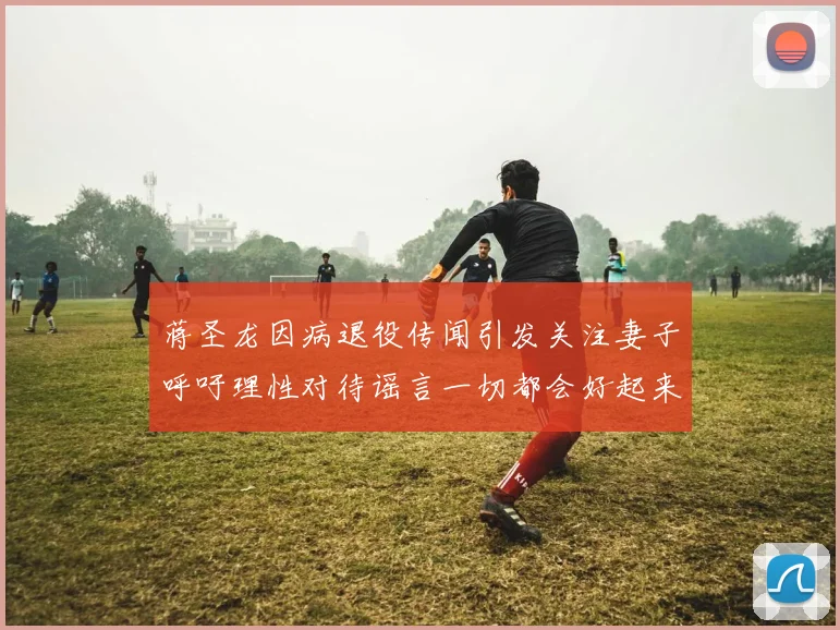 蒋圣龙因病退役传闻引发关注妻子呼吁理性对待谣言一切都会好起来