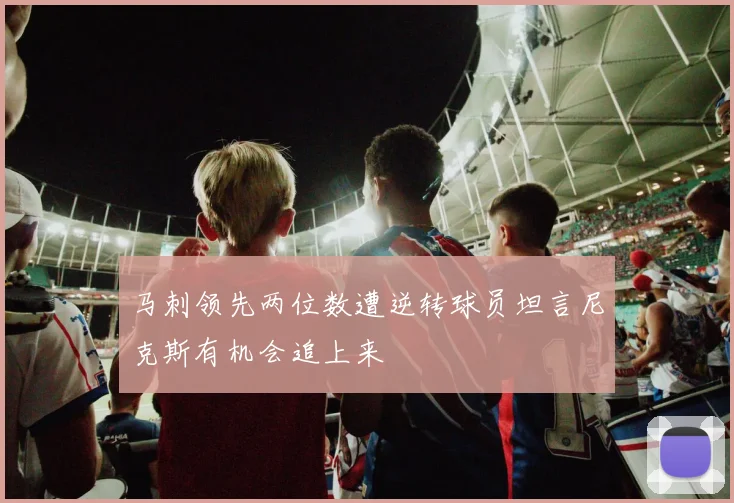 马刺领先两位数遭逆转球员坦言尼克斯有机会追上来
