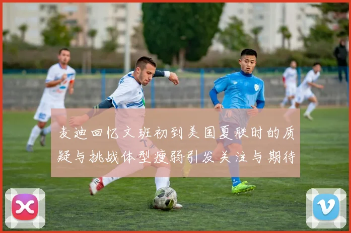 麦迪回忆文班初到美国夏联时的质疑与挑战体型瘦弱引发关注与期待