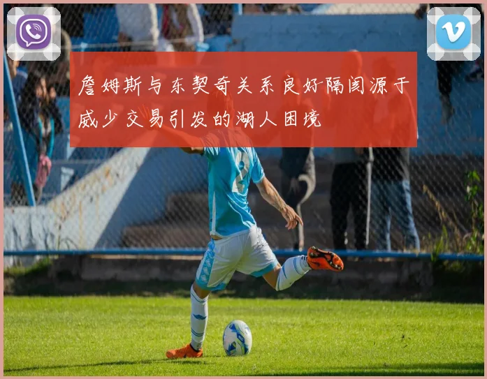 詹姆斯与东契奇关系良好隔阂源于威少交易引发的湖人困境