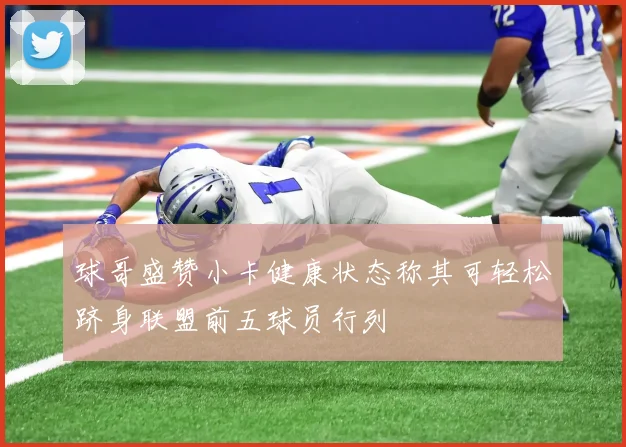 球哥盛赞小卡健康状态称其可轻松跻身联盟前五球员行列