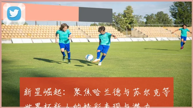 新星崛起：聚焦哈兰德与苏尔克等世界杯新人的精彩表现与潜力