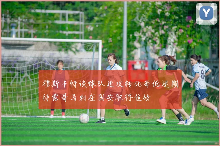 穆斯卡特谈球队进攻转化率低迷期待蒙哥马利在国安取得佳绩