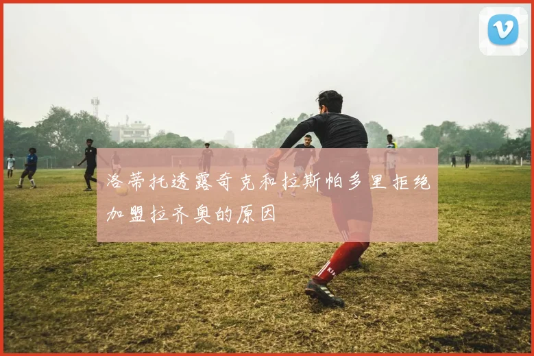 洛蒂托透露奇克和拉斯帕多里拒绝加盟拉齐奥的原因