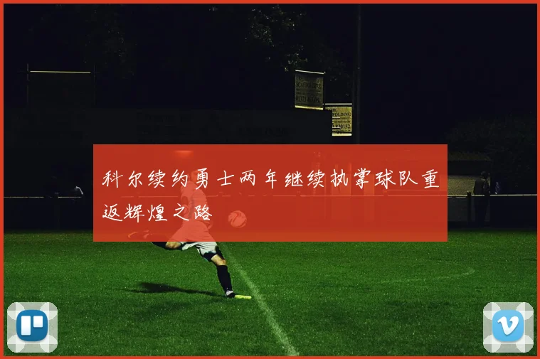 科尔续约勇士两年继续执掌球队重返辉煌之路