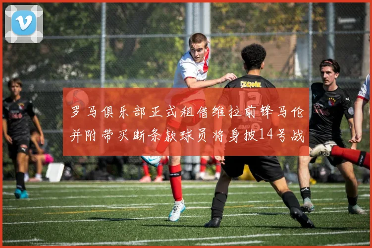 罗马俱乐部正式租借维拉前锋马伦并附带买断条款球员将身披14号战袍