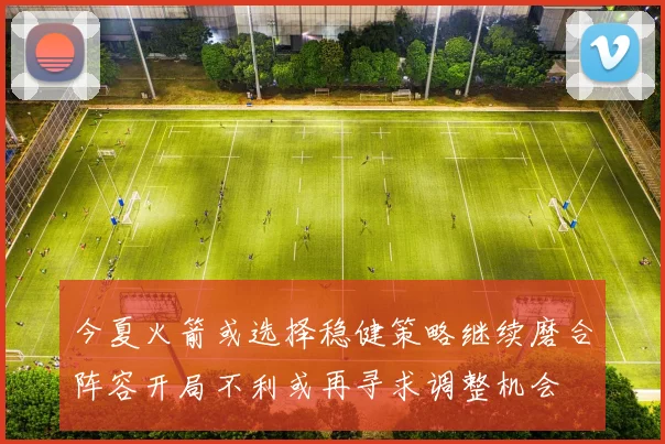 今夏火箭或选择稳健策略继续磨合阵容开局不利或再寻求调整机会