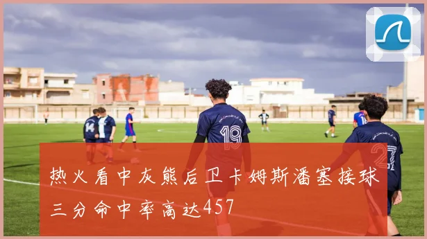 热火看中灰熊后卫卡姆斯潘塞接球三分命中率高达457