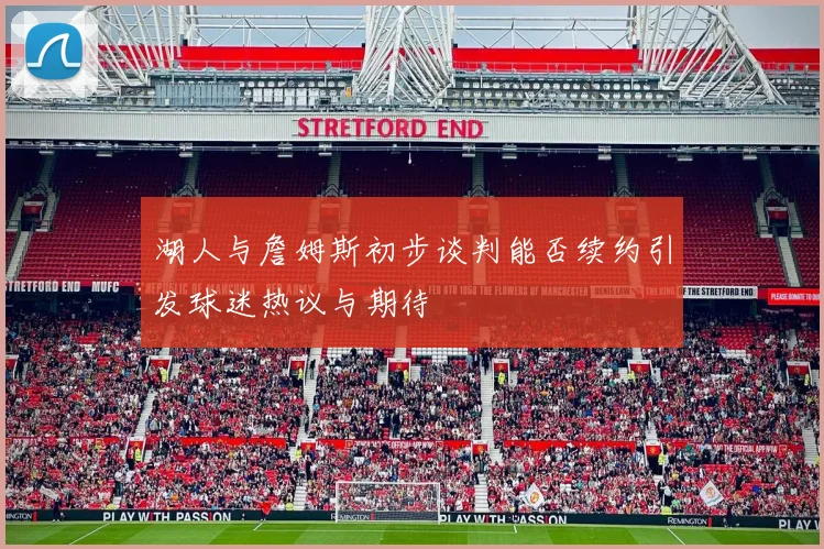 湖人与詹姆斯初步谈判能否续约引发球迷热议与期待