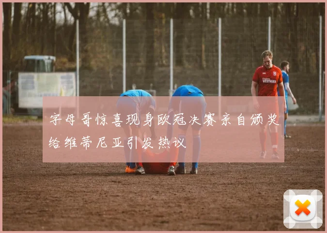 字母哥惊喜现身欧冠决赛亲自颁奖给维蒂尼亚引发热议