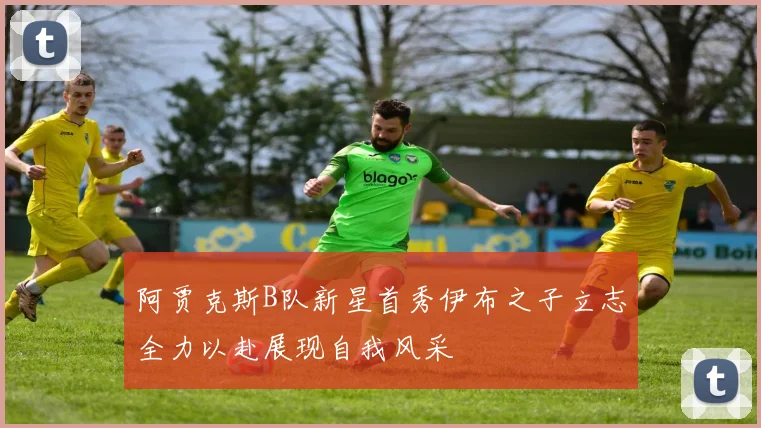 阿贾克斯B队新星首秀伊布之子立志全力以赴展现自我风采