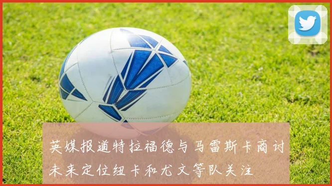 英媒报道特拉福德与马雷斯卡商讨未来定位纽卡和尤文等队关注