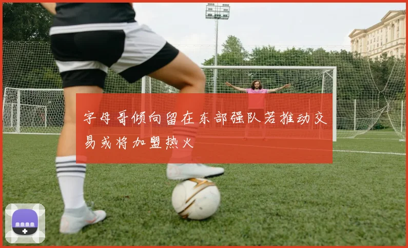 字母哥倾向留在东部强队若推动交易或将加盟热火