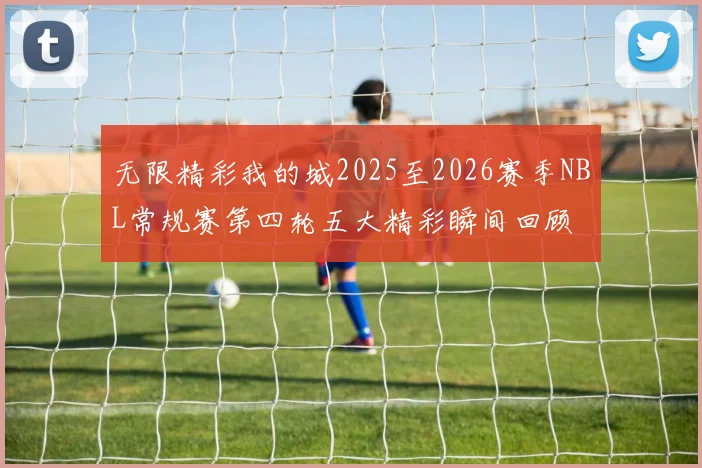 无限精彩我的城2025至2026赛季NBL常规赛第四轮五大精彩瞬间回顾